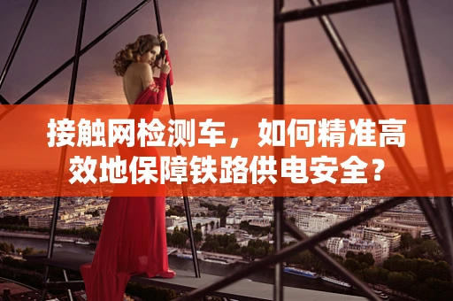 接触网检测车，如何精准高效地保障铁路供电安全？