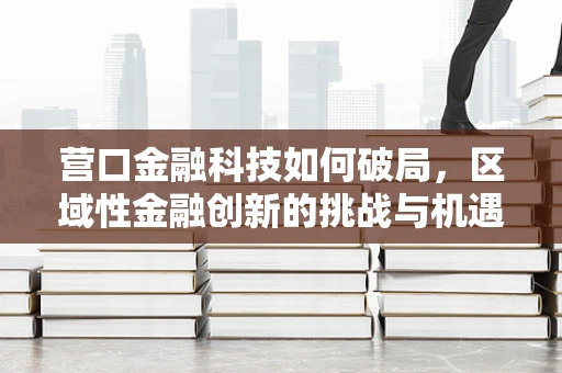 营口金融科技如何破局，区域性金融创新的挑战与机遇？