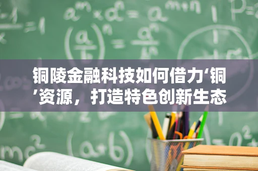 铜陵金融科技如何借力‘铜’资源，打造特色创新生态？