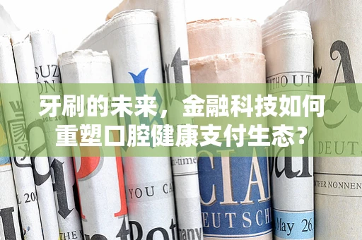牙刷的未来，金融科技如何重塑口腔健康支付生态？