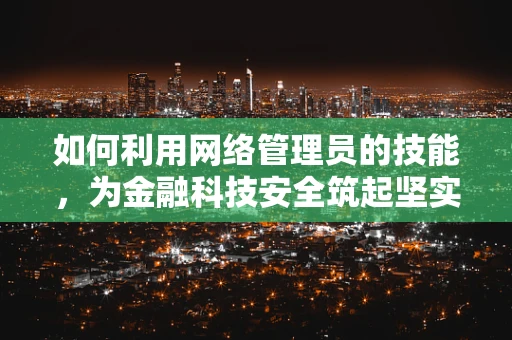 如何利用网络管理员的技能，为金融科技安全筑起坚实的防线？