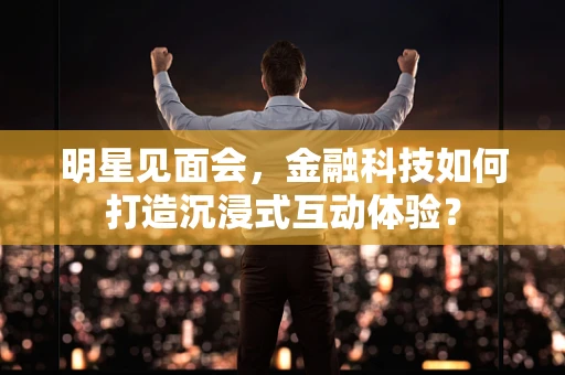 明星见面会，金融科技如何打造沉浸式互动体验？