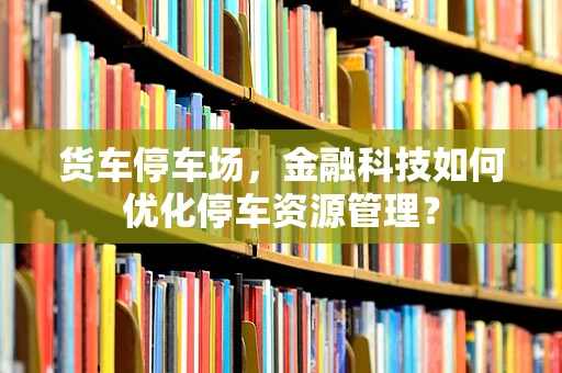 货车停车场，金融科技如何优化停车资源管理？