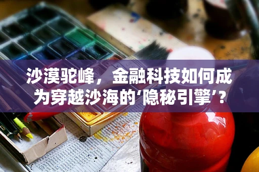 沙漠驼峰，金融科技如何成为穿越沙海的‘隐秘引擎’？