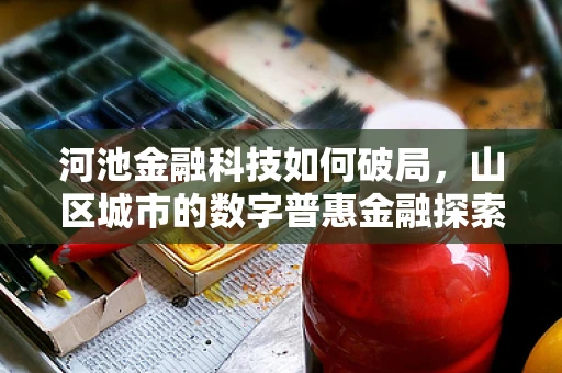 河池金融科技如何破局，山区城市的数字普惠金融探索