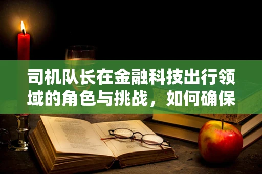 司机队长在金融科技出行领域的角色与挑战，如何确保安全与效率的双重保障？