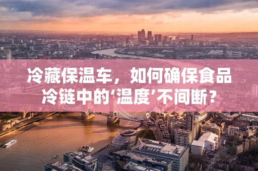 冷藏保温车，如何确保食品冷链中的‘温度’不间断？