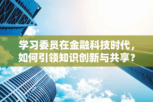 学习委员在金融科技时代，如何引领知识创新与共享？