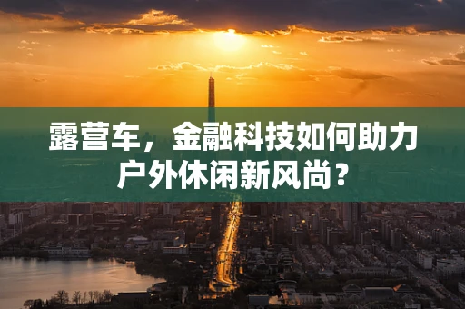 露营车，金融科技如何助力户外休闲新风尚？