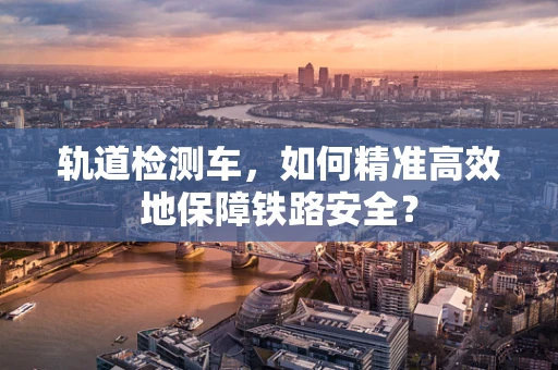 轨道检测车，如何精准高效地保障铁路安全？