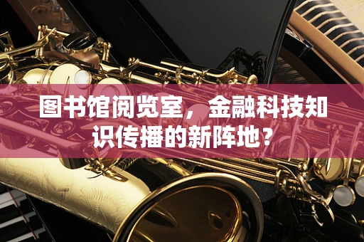 图书馆阅览室，金融科技知识传播的新阵地？