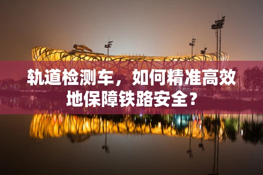 轨道检测车，如何精准高效地保障铁路安全？