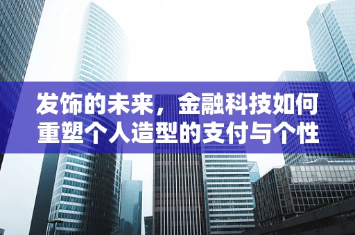 发饰的未来，金融科技如何重塑个人造型的支付与个性化体验？