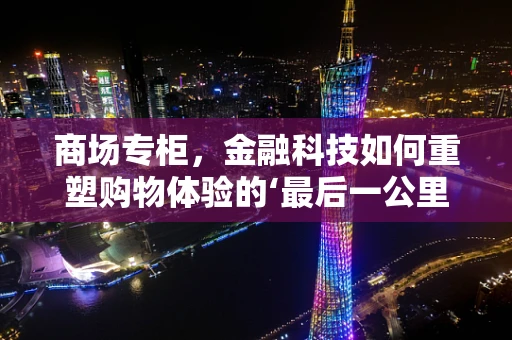 商场专柜，金融科技如何重塑购物体验的‘最后一公里’？