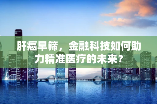 肝癌早筛，金融科技如何助力精准医疗的未来？
