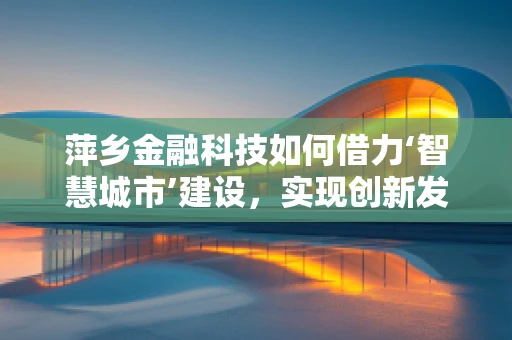 萍乡金融科技如何借力‘智慧城市’建设，实现创新发展？