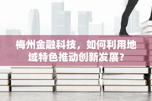 梅州金融科技，如何利用地域特色推动创新发展？