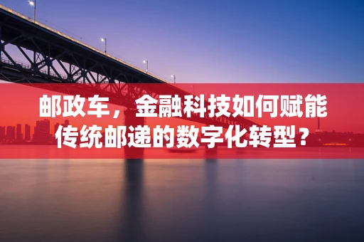 邮政车，金融科技如何赋能传统邮递的数字化转型？