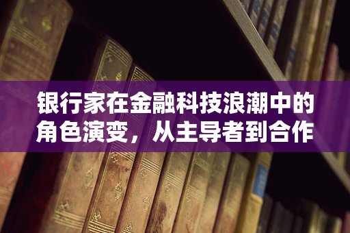 银行家在金融科技浪潮中的角色演变，从主导者到合作者？