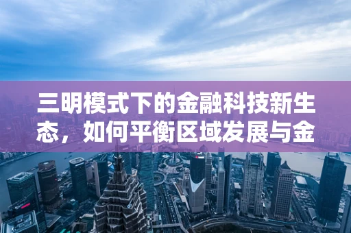 三明模式下的金融科技新生态，如何平衡区域发展与金融创新？