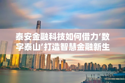 泰安金融科技如何借力‘数字泰山’打造智慧金融新生态？