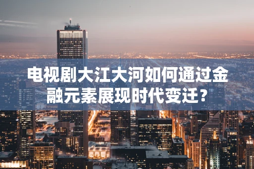 电视剧大江大河如何通过金融元素展现时代变迁？