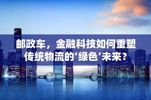 邮政车，金融科技如何重塑传统物流的‘绿色’未来？