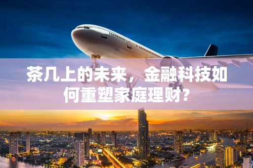 茶几上的未来，金融科技如何重塑家庭理财？