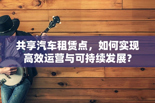 共享汽车租赁点，如何实现高效运营与可持续发展？