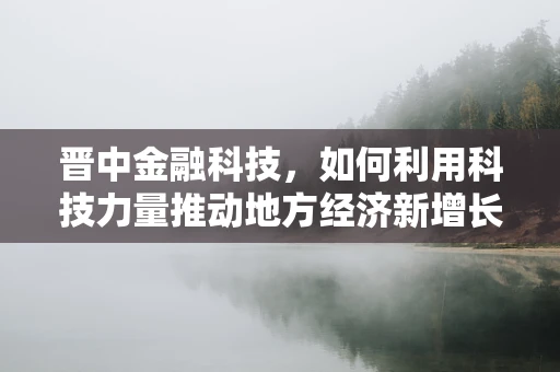 晋中金融科技，如何利用科技力量推动地方经济新增长？