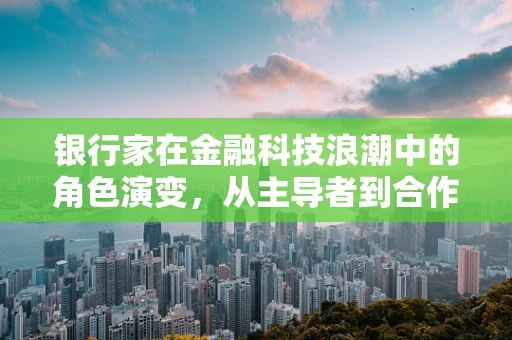 银行家在金融科技浪潮中的角色演变，从主导者到合作者？