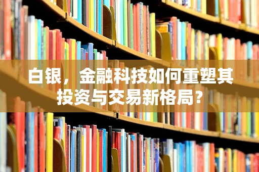 白银，金融科技如何重塑其投资与交易新格局？