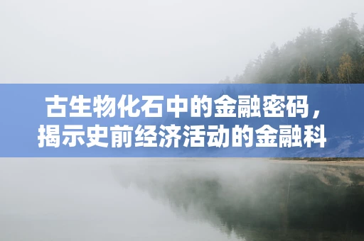 古生物化石中的金融密码，揭示史前经济活动的金融科技视角