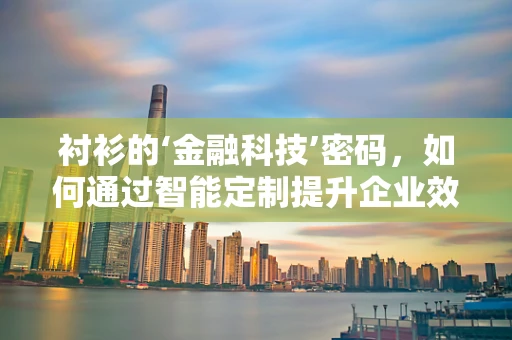 衬衫的‘金融科技’密码，如何通过智能定制提升企业效率与员工满意度？