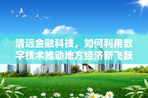 清远金融科技，如何利用数字技术推动地方经济新飞跃？