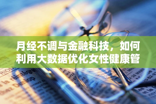 月经不调与金融科技，如何利用大数据优化女性健康管理服务？