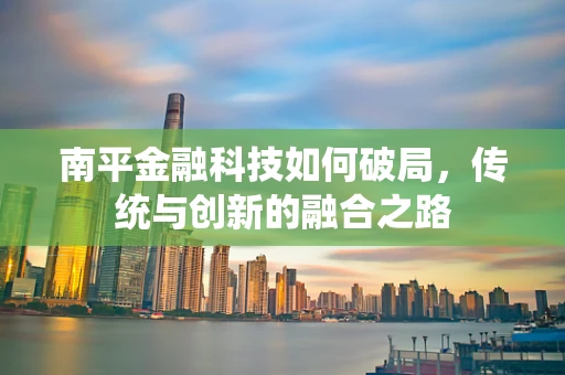 南平金融科技如何破局，传统与创新的融合之路
