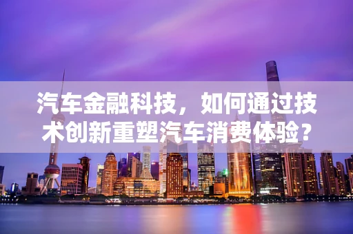 汽车金融科技，如何通过技术创新重塑汽车消费体验？