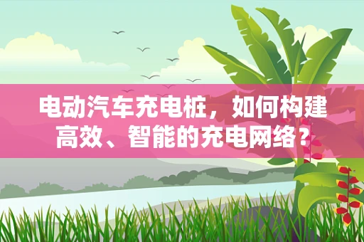 电动汽车充电桩，如何构建高效、智能的充电网络？