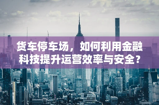 货车停车场，如何利用金融科技提升运营效率与安全？