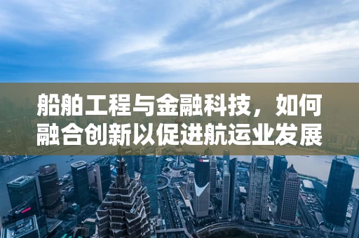 船舶工程与金融科技，如何融合创新以促进航运业发展？