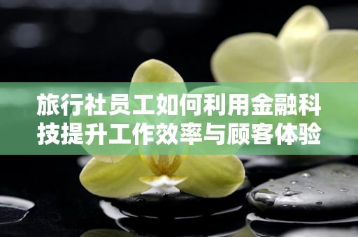 旅行社员工如何利用金融科技提升工作效率与顾客体验？