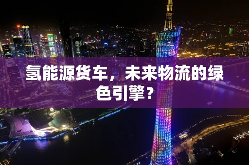氢能源货车，未来物流的绿色引擎？
