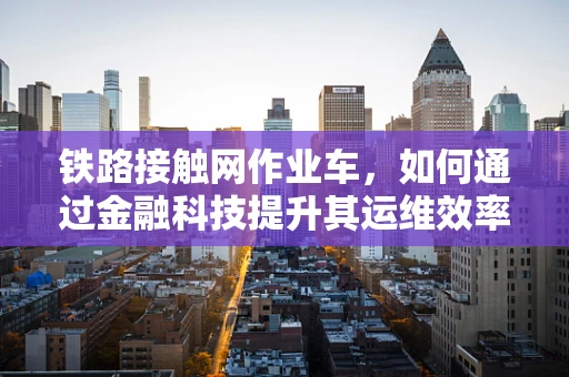铁路接触网作业车，如何通过金融科技提升其运维效率与安全性？