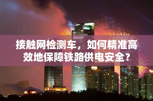 接触网检测车，如何精准高效地保障铁路供电安全？