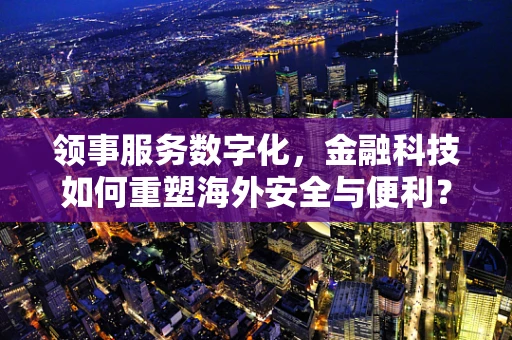 领事服务数字化，金融科技如何重塑海外安全与便利？