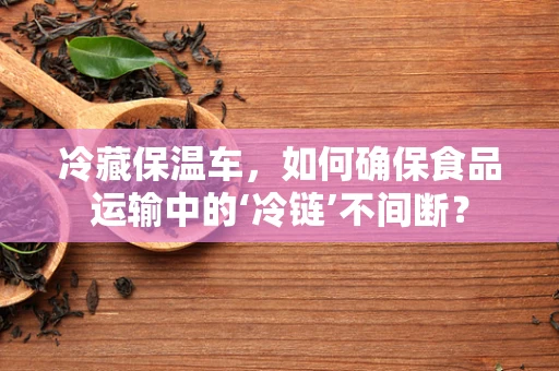 冷藏保温车，如何确保食品运输中的‘冷链’不间断？
