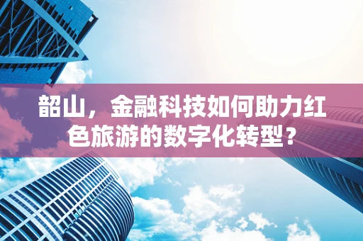 韶山，金融科技如何助力红色旅游的数字化转型？
