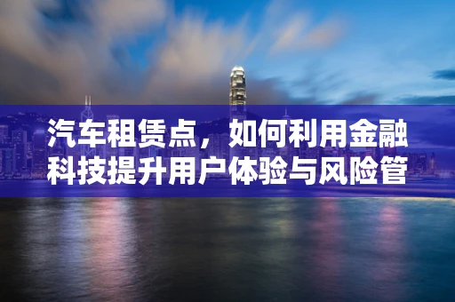 汽车租赁点，如何利用金融科技提升用户体验与风险管理？