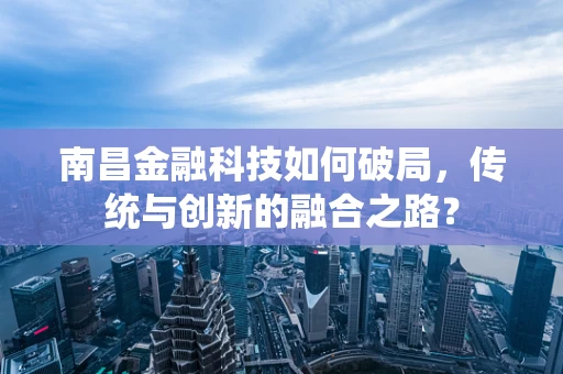 南昌金融科技如何破局，传统与创新的融合之路？